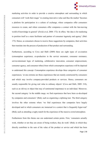 Page | 58
marketing activities in order to provide a creative atmosphere and surrounding in which
consumers will ‘work their magic’ in creating innovative value and thus the market ‘becomes
a platform for participation in a culture of exchange, where companies offer consumers
resources to create, and where consumers offer companies a contact with the fast-moving
world of knowledge in general’ (Zwick et al, 2008: 172). In effect, ‘the idea is for marketing
to position itself as a mere facilitator and partner of consumer ingenuity and agency’ (Ibid:
173). Hence, as consumers choose to receive these suggestions by companies, their activities
then translate into the process of production of that product and surrounding.
Furthermore, according to Cova and Dalli (2009) there are eight types of co-creation
(consumption experience, co-production in the service encounter, consumer resistance,
service-dominant logic of marketing, collaborative innovation, consumer empowerment,
consumer agency, and consumer tribes) from which consumption experience will be depicted
to understand this concept. Consumption experience develops three categories of consumer
experiences; ‘at one extreme are those experiences that are mainly constructed by consumers
and which may involve company-provided products or services. Hence, consumers are
usually responsible for giving real value to ordinary objects’ (Cova and Dalli, 2009: 318),
such as an old toy or object that may of sentimental importance to an individual. Moreover,
the second category ‘in the middle range, we find experiences that have been co-developed
by companies and consumers’ (Ibid), such as organizing a ziplining tour. The third category
involves the other extreme where ‘we find experiences that companies have largely
developed and in which consumers are immersed in a context that is frequently hyper-real’
(Ibid), such as attending a rugby match for the experience of the massive crowd atmosphere.
Furthermore from this theme one can understand certain points. First, ‘consumers actually
work, whether or not they are aware of being workers, they do work’ (Ibid); in which they
directly contribute to the sum of the value of the product or service and which has been
UP:11/09/2012-15:40:38WM:11/09/2012-15:41:56M:BE981-7-FYA:11a1R:1100895C:F6E39D60D741AF20083A061438CB20D9FD6F9BDE
 