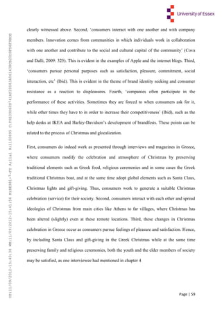 Page | 59
clearly witnessed above. Second, ‘consumers interact with one another and with company
members. Innovation comes from communities in which individuals work in collaboration
with one another and contribute to the social and cultural capital of the community’ (Cova
and Dalli, 2009: 325). This is evident in the examples of Apple and the internet blogs. Third,
‘consumers pursue personal purposes such as satisfaction, pleasure, commitment, social
interaction, etc’ (Ibid). This is evident in the theme of brand identity seeking and consumer
resistance as a reaction to displeasures. Fourth, ‘companies often participate in the
performance of these activities. Sometimes they are forced to when consumers ask for it,
while other times they have to in order to increase their competitiveness’ (Ibid), such as the
help desks at IKEA and Harley-Davidson’s development of brandfests. These points can be
related to the process of Christmas and glocalization.
First, consumers do indeed work as presented through interviews and magazines in Greece,
where consumers modify the celebration and atmosphere of Christmas by preserving
traditional elements such as Greek food, religious ceremonies and in some cases the Greek
traditional Christmas boat, and at the same time adopt global elements such as Santa Claus,
Christmas lights and gift-giving. Thus, consumers work to generate a suitable Christmas
celebration (service) for their society. Second, consumers interact with each other and spread
ideologies of Christmas from main cities like Athens to far villages, where Christmas has
been altered (slightly) even at these remote locations. Third, these changes in Christmas
celebration in Greece occur as consumers pursue feelings of pleasure and satisfaction. Hence,
by including Santa Claus and gift-giving in the Greek Christmas while at the same time
preserving family and religious ceremonies, both the youth and the elder members of society
may be satisfied, as one interviewee had mentioned in chapter 4
UP:11/09/2012-15:40:38WM:11/09/2012-15:41:56M:BE981-7-FYA:11a1R:1100895C:F6E39D60D741AF20083A061438CB20D9FD6F9BDE
 