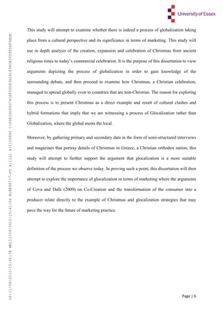 Page | 6
This study will attempt to examine whether there is indeed a process of globalization taking
place from a cultural perspective and its significance in terms of marketing. This study will
use in depth analysis of the creation, expansion and celebration of Christmas from ancient
religious times to today’s commercial celebration. It is the purpose of this dissertation to view
arguments depicting the process of globalization in order to gain knowledge of the
surrounding debate, and then proceed to examine how Christmas, a Christian celebration,
managed to spread globally even to countries that are non-Christian. The reason for exploring
this process is to present Christmas as a direct example and result of cultural clashes and
hybrid formations that imply that we are witnessing a process of Glocalization rather than
Globalization, where the global meets the local.
Moreover, by gathering primary and secondary data in the form of semi-structured interviews
and magazines that portray details of Christmas in Greece, a Christian orthodox nation, this
study will attempt to further support the argument that glocalization is a more suitable
definition of the process we observe today. In proving such a point, this dissertation will then
attempt to explore the importance of glocalization in terms of marketing where the arguments
of Cova and Dalli (2009) on Co-Creation and the transformation of the consumer into a
producer relate directly to the example of Christmas and glocalization strategies that may
pave the way for the future of marketing practice.
UP:11/09/2012-15:40:38WM:11/09/2012-15:41:56M:BE981-7-FYA:11a1R:1100895C:F6E39D60D741AF20083A061438CB20D9FD6F9BDE
 