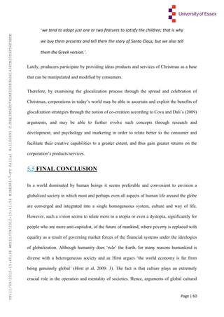 Page | 60
‘we tend to adopt just one or two features to satisfy the children; that is why
we buy them presents and tell them the story of Santa Claus, but we also tell
them the Greek version.’.
Lastly, producers participate by providing ideas products and services of Christmas as a base
that can be manipulated and modified by consumers.
Therefore, by examining the glocalization process through the spread and celebration of
Christmas, corporations in today’s world may be able to ascertain and exploit the benefits of
glocalization strategies through the notion of co-creation according to Cova and Dali’s (2009)
arguments, and may be able to further evolve such concepts through research and
development, and psychology and marketing in order to relate better to the consumer and
facilitate their creative capabilities to a greater extent, and thus gain greater returns on the
corporation’s products/services.
5.5 FINAL CONCLUSION
In a world dominated by human beings it seems preferable and convenient to envision a
globalized society in which most and perhaps even all aspects of human life around the globe
are converged and integrated into a single homogeneous system, culture and way of life.
However, such a vision seems to relate more to a utopia or even a dystopia, significantly for
people who are more anit-capitalist, of the future of mankind, where poverty is replaced with
equality as a result of governing market forces of the financial systems under the ideologies
of globalization. Although humanity does ‘rule’ the Earth, for many reasons humankind is
diverse with a heterogeneous society and as Hirst argues ‘the world economy is far from
being genuinely global’ (Hirst et al, 2009: 3). The fact is that culture plays an extremely
crucial role in the operation and mentality of societies. Hence, arguments of global cultural
UP:11/09/2012-15:40:38WM:11/09/2012-15:41:56M:BE981-7-FYA:11a1R:1100895C:F6E39D60D741AF20083A061438CB20D9FD6F9BDE
 