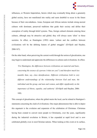 Page | 61
influences, or Western Imperialism, factors which may eventually bring about a genuinely
global society, have not manifested into reality and seem doubtful to occur in the future
because of their one-sidedness. Asian, European and African nations include strong ancient
cultures with dominant, preserved traditions that guide their society and define their
conception of reality through belief systems. Thus, foreign cultural elements entering these
cultures, although may be attractive and global; they will always seem ‘alien’ to those
societies. In effect, as Huntington (1993) states ‘culture and the conﬂicts between
civilizations will be the deﬁning feature of global struggles’ (El-Ojeili and Hayden,
2006:167).
On the other hand, when perceiving the current world through the notion of glocalization, one
may begin to understand and appreciate the differences in cultures and civilizations. In effect,
‘For Huntington, the differences between civilizations are material and basic,
concerning the essence of a person (‘what are you?’) and therefore much less
mutable than, say, class identiﬁcations. Different civilizations hold to very
different understandings of the relationship between God and man, the
individual and the group, and men and women, and differ signiﬁcantly on the
importance of liberty, equality, and authority’ (El-Ojeili and Hayden, 2006:
168).
This concept of glocalization, where the global meets the local, can be related to Huntigton’s
statements concerning the clash of civilizations. One major phenomenon that is able to depict
this argument is the evolution and expansion of the celebration of Christmas. Christmas
having been created to convert more people to Christianity, over the years, significantly
during the industrial revolution in Britain, it has expanded at rapid level and is now
celebrated globally even in non-Christian nations. When looking at this event at its surface,
UP:11/09/2012-15:40:38WM:11/09/2012-15:41:56M:BE981-7-FYA:11a1R:1100895C:F6E39D60D741AF20083A061438CB20D9FD6F9BDE
 