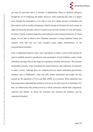 Page | 62
one may be convinced that it is because of globalization effects or Western influences
through the use of marketing and media. However, when examining this topic at a deeper
level, through this dissertation we are able to view how clashes between civilizations and
their cultures work to modify and generate a hybrid concept of Christmas for each country. In
Japan Christmas has become a form of vacation away from the torments of work and routine.
In Greece, having examined magazines and performed semi-structured interviews to Greek
people, we are able to observe how Christmas represents a strong traditional family and
religious event that has over time accepted certain global characteristics of the
commercialized Christmas.
From a marketing perspective thus, such a perception of today’s world would indicate the
need to establish extensive consideration and examination of local traditions, norms, trends
and beliefs and align them to the image of corporations’ products and services. This becomes
increasingly necessary when considering the raised awareness and scepticism of consumers
in today’s society. Although there are companies that are indeed undertaking glocalization
strategies such as McDonald’s, what may offer further information and insight into this
concept are the arguments of Cova and Dalli (2009) on co-creation. These arguments may
help corporations understand that producers now just or are able to just act as facilitators of a
base, an infrastructure (the product/service) in which consumers unleash their imagination,
creativity and identity. In effect, the consumer now becomes the producer, and the
corporation the guide.
UP:11/09/2012-15:40:38WM:11/09/2012-15:41:56M:BE981-7-FYA:11a1R:1100895C:F6E39D60D741AF20083A061438CB20D9FD6F9BDE
 