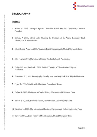 Page | 63
BIBLIOGRAPHY
BOOKS
1. Adams M., 2006, Coming of Age in a Globalized World: The Next Generation, Kumarian
Press Inc.
2. Dicken, P. 2011, Global shift: Mapping the Contours of the World Economy, Sixth
Edition, SAGE Publications
3. Elliott R. and Percy L., 2007, ‘Strategic Brand Management’, Oxford University Press
4. Ellis N. et al, 2011, Marketing a Critical Textbook, SAGE Publications
5. El-Ojeili C. and Hayden P. , 2006, Critical Theories of Globalization, Palgrave
Macmillan
6. Fetterman, D. (1989). Ethnography: Step by step. Newbury Park, CA: Sage Publications
7. Flynn T., 1993, Trouble with Christmas, Prometheus Books
8. Forbes B., 2007, Christmas: a Candid History, University of California Press
9. Hall D. et al, 2006, Business Studies, Third Edition, Causeway Press Ltd
10. Hamilton L., 2009, The International Business Environment, Oxford University Press
11. Harvey, 2007, A Brief History of Neoliberalism, Oxford University Press
UP:11/09/2012-15:40:38WM:11/09/2012-15:41:56M:BE981-7-FYA:11a1R:1100895C:F6E39D60D741AF20083A061438CB20D9FD6F9BDE
 