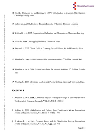 Page | 64
12. Hirst P., Thompson G., and Bromley S. (2009) Globalization in Question, Third Edition,
Cambridge: Polity Press.
13. Jankowicz A., 2005, Business Research Projects, 4th
Edition, Thomson Learning
14. Knights D. et al, 2007, Organizational Behaviour and Management, Thompson Learning
15. Miller D., 1993, Unwrapping Christmas, Clarendon Press
16. Ravenhill J., 2007, Global Political Economy, Second Edition, Oxford University Press
17. Saunders M., 2009, Research methods for business students, 5th
Edition, Prentice Hall
18. Saunders M. et al, 2000, Research methods for business students, 2nd
Edition, Prentice
Hall
19. Whiteley S., 2008, Christmas: Ideology and Popular Culture, Edinburgh University Press
JOURNALS
1. Anderson L. et al, 1988, Alternative ways of seeking knowledge in consumer research,
The Journal of Consumer Research, VOL. 14, NO. 4, p508-521
2. Ardalan K., 2009, Globalization and Culture: Four Paradigmatic Views, International
Journal of Social Economics, Vol. 36 No. 5, pp.513 - 534
3. Brinkman R. et al, 2002, Corporate Power and the Globalization Process, International
Journal of Social Economics, Vol. 99, No. 9, pp. 730-752
UP:11/09/2012-15:40:38WM:11/09/2012-15:41:56M:BE981-7-FYA:11a1R:1100895C:F6E39D60D741AF20083A061438CB20D9FD6F9BDE
 