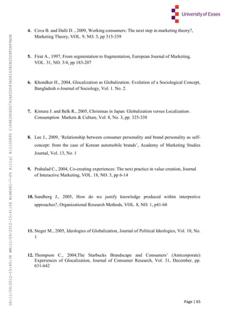 Page | 65
4. Cova B. and Dalli D. , 2009, Working consumers: The next step in marketing theory?,
Marketing Theory, VOL. 9, NO. 3, pp 315-339
5. Firat A., 1997, From segmentation to fragmentation, European Journal of Marketing,
VOL. 31, NO. 3/4, pp 183-207
6. Khondker H., 2004, Glocalization as Globalization: Evolution of a Sociological Concept,
Bangladesh e-Journal of Sociology, Vol. 1. No. 2.
7. Kimura J. and Belk R., 2005, Christmas in Japan: Globalization versus Localization .
Consumption Markets & Culture, Vol. 8, No. 3, pp. 325-338
8. Lee J., 2009, ‘Relationship between consumer personality and brand personality as self-
concept: from the case of Korean automobile brands’, Academy of Marketing Studies
Journal, Vol. 13, No. 1
9. Prahalad C., 2004, Co-creating experiences: The next practice in value creation, Journal
of Interactive Marketing, VOL. 18, NO. 3, pp 6-14
10. Sandberg J., 2005, How do we justify knowledge produced within interpretive
approaches?, Organizational Research Methods, VOL. 8, NO. 1, p41-68
11. Steger M., 2005, Ideologies of Globalization, Journal of Political Ideologies, Vol. 10, No.
1
12. Thompson C., 2004,The Starbucks Brandscape and Consumers’ (Anticorporate)
Experiences of Glocalization, Journal of Consumer Research, Vol. 31, December, pp.
631-642
UP:11/09/2012-15:40:38WM:11/09/2012-15:41:56M:BE981-7-FYA:11a1R:1100895C:F6E39D60D741AF20083A061438CB20D9FD6F9BDE
 