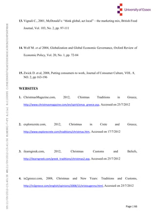 Page | 66
13. Vignali C., 2001, McDonald’s: “think global, act local” – the marketing mix, British Food
Journal, Vol. 103, No. 2, pp. 97-111
14. Wolf M. et al 2004, Globalization and Global Economic Governance, Oxford Review of
Economic Policy, Vol. 20, No. 1, pp. 72-84
15. Zwick D. et al, 2008, Putting consumers to work, Journal of Consumer Culture, VOL. 8,
NO. 2, pp 163-196
WEBSITES
1. ChristmasMagazine.com, 2012, Chistmas Traditions in Greece,
http://www.christmasmagazine.com/en/spirit/xmas_greece.asp, Accessed on 25/7/2012
2. explorecrete.com, 2012, Christmas in Crete and Greece,
http://www.explorecrete.com/traditions/christmas.htm, Accessed on 17/7/2012
3. ilearngreek.com, 2012, Christmas Customs and Beliefs,
http://ilearngreek.com/greek_traditions/christmas2.asp, Accessed on 25/7/2012
4. in2greece.com, 2008, Christmas and New Years: Traditions and Customs,
http://in2greece.com/english/opinions/2008/11/xristougenna.html, Accessed on 25/7/2012
UP:11/09/2012-15:40:38WM:11/09/2012-15:41:56M:BE981-7-FYA:11a1R:1100895C:F6E39D60D741AF20083A061438CB20D9FD6F9BDE
 
