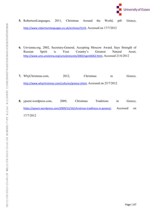 Page | 67
5. RobertsonLanguages, 2011, Christmas Around the World, pt8: Greece,
http://www.robertsonlanguages.co.uk/archives/3119, Accessed on 17/7/2012
6. Unvienna.org, 2002, Secretary-General, Accepting Moscow Award, Says Strength of
Russian Spirit is Your Country’s Greatest Natural Asset,
http://www.unis.unvienna.org/unis/pressrels/2002/sgsm8262.html, Accessed 21/6/2012
7. WhyChristmas.com, 2012, Christmas in Greece,
http://www.whychristmas.com/cultures/greece.shtml, Accessed on 25/7/2012
8. ypseni.wordpress.com, 2009, Christmas Traditions in Greece,
https://ypseni.wordpress.com/2009/12/16/christmas-traditions-in-greece/, Accessed on
17/7/2012
UP:11/09/2012-15:40:38WM:11/09/2012-15:41:56M:BE981-7-FYA:11a1R:1100895C:F6E39D60D741AF20083A061438CB20D9FD6F9BDE
 