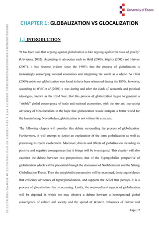 Page | 7
CHAPTER 1: GLOBALIZATION VS GLOCALIZATION
1.1 INTRODUCTION
‘It has been said that arguing against globalization is like arguing against the laws of gravity’
(Unvienna, 2002). According to advocates such as Held (2000), Stiglitz (2002) and Harvey
(2007), it has become evident since the 1980’s that the process of globalization is
increasingly converging national economies and integrating the world as a whole. As Hirst
(2009) points out globalization was found to have been witnessed during the 1870s, however,
according to Wolf et al (2004) it was during and after the clash of economic and political
ideologies, known as the Cold War, that this process of globalization began to generate a
“visible” global convergence of trade and national economies, with the rise and increasing
advocacy of Neoliberalism in the hope that globalization would instigate a better world for
the human being. Nevertheless, globalization is not without its criticism.
The following chapter will consider this debate surrounding the process of globalization.
Furthermore, it will attempt to depict an explanation of the term globalization as well as
presenting its recent evolvement. Moreover, drivers and effects of globalization including its
positive and negative consequences that it brings will be investigated. This chapter will also
examine the debate between two perspectives; that of the hyperglobalist perspective of
globalization which will be presented through the discussion of Neoliberalism and the Strong
Globalization Thesis. Then the antiglobalist perspective will be examined, depicting evidence
that criticizes advocates of hyperglobalization, and supports the belief that perhaps it is a
process of glocalization that is occurring. Lastly, the socio-cultural aspects of globalization
will be depicted in which we may observe a debate between a homogenized global
convergence of culture and society and the spread of Western influences of culture and
UP:11/09/2012-15:40:38WM:11/09/2012-15:41:56M:BE981-7-FYA:11a1R:1100895C:F6E39D60D741AF20083A061438CB20D9FD6F9BDE
 