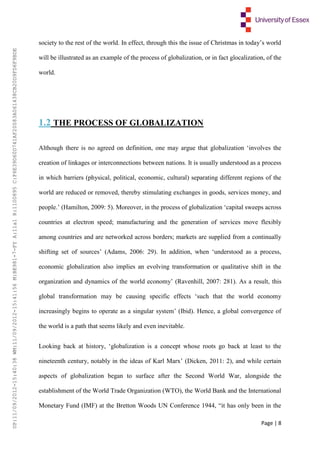 Page | 8
society to the rest of the world. In effect, through this the issue of Christmas in today’s world
will be illustrated as an example of the process of globalization, or in fact glocalization, of the
world.
1.2 THE PROCESS OF GLOBALIZATION
Although there is no agreed on definition, one may argue that globalization ‘involves the
creation of linkages or interconnections between nations. It is usually understood as a process
in which barriers (physical, political, economic, cultural) separating different regions of the
world are reduced or removed, thereby stimulating exchanges in goods, services money, and
people.’ (Hamilton, 2009: 5). Moreover, in the process of globalization ‘capital sweeps across
countries at electron speed; manufacturing and the generation of services move flexibly
among countries and are networked across borders; markets are supplied from a continually
shifting set of sources’ (Adams, 2006: 29). In addition, when ‘understood as a process,
economic globalization also implies an evolving transformation or qualitative shift in the
organization and dynamics of the world economy’ (Ravenhill, 2007: 281). As a result, this
global transformation may be causing specific effects ‘such that the world economy
increasingly begins to operate as a singular system’ (Ibid). Hence, a global convergence of
the world is a path that seems likely and even inevitable.
Looking back at history, ‘globalization is a concept whose roots go back at least to the
nineteenth century, notably in the ideas of Karl Marx’ (Dicken, 2011: 2), and while certain
aspects of globalization began to surface after the Second World War, alongside the
establishment of the World Trade Organization (WTO), the World Bank and the International
Monetary Fund (IMF) at the Bretton Woods UN Conference 1944, “it has only been in the
UP:11/09/2012-15:40:38WM:11/09/2012-15:41:56M:BE981-7-FYA:11a1R:1100895C:F6E39D60D741AF20083A061438CB20D9FD6F9BDE
 