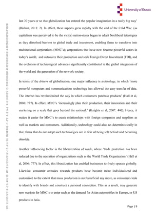 Page | 9
last 30 years or so that globalization has entered the popular imagination in a really big way’
(Dicken, 2011: 2). In effect, these aspects grew rapidly with the end of the Cold War, (as
capitalism was perceived to be the victor) nation-states began to adopt Neoliberal ideologies
as they dissolved barriers to global trade and investment, enabling firms to transform into
multinational corporations (MNC’s); corporations that have now become powerful actors in
today’s world, and outsource their production and seek Foreign Direct Investment (FDI), and
the evolution of technological advances significantly contributed to the global integration of
the world and the generation of the network society.
In terms of the drivers of globalization, one major influence is technology, in which ‘more
powerful computers and communications technology has allowed the easy transfer of data.
The internet has revolutionized the way in which consumers purchase products’ (Hall et al,
2006: 777). In effect, MNC’s ‘increasingly plan their production, their innovation and their
marketing on a scale that goes beyond the national.’ (Knights et al, 2007: 440). Hence, it
makes it easier for MNC’s to create relationships with foreign companies and suppliers as
well as markets and consumers. Additionally, technology could also act deterministically in
that, firms that do not adopt such technologies are in fear of being left behind and becoming
obsolete.
Another influencing factor is the liberalization of trade, where ‘trade protection has been
reduced due to the operation of organizations such as the World Trade Organization’ (Hall et
al, 2006: 777). In effect, this liberalization has enabled businesses to freely operate globally.
Likewise, consumer attitudes towards products have become more individualized and
customized to the extent that mass production is not beneficial any more, as consumers look
to identify with brands and construct a personal connection. This as a result, may generate
new markets for MNC’s to enter such as the demand for Asian automobiles in Europe, or US
products in Asia.
UP:11/09/2012-15:40:38WM:11/09/2012-15:41:56M:BE981-7-FYA:11a1R:1100895C:F6E39D60D741AF20083A061438CB20D9FD6F9BDE
 