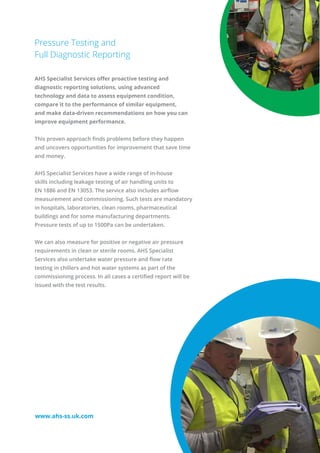 Pressure Testing and
Full Diagnostic Reporting
AHS Specialist Services offer proactive testing and
diagnostic reporting solutions, using advanced
technology and data to assess equipment condition,
compare it to the performance of similar equipment,
and make data-driven recommendations on how you can
improve equipment performance.
This proven approach finds problems before they happen
and uncovers opportunities for improvement that save time
and money.
AHS Specialist Services have a wide range of in-house
skills including leakage testing of air handling units to
EN 1886 and EN 13053. The service also includes airflow
measurement and commissioning. Such tests are mandatory
in hospitals, laboratories, clean rooms, pharmaceutical
buildings and for some manufacturing departments.
Pressure tests of up to 1500Pa can be undertaken.
We can also measure for positive or negative air pressure
requirements in clean or sterile rooms. AHS Specialist
Services also undertake water pressure and flow rate
testing in chillers and hot water systems as part of the
commissioning process. In all cases a certified report will be
issued with the test results.
www.ahs-ss.uk.com
 