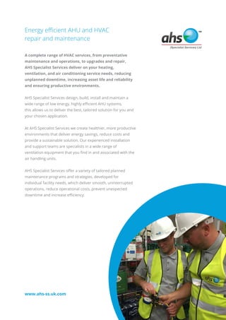 Energy efficient AHU and HVAC
repair and maintenance
A complete range of HVAC services, from preventative
maintenance and operations, to upgrades and repair,
AHS Specialist Services deliver on your heating,
ventilation, and air conditioning service needs, reducing
unplanned downtime, increasing asset life and reliability
and ensuring productive environments.
AHS Specialist Services design, build, install and maintain a
wide range of low energy, highly efficient AHU systems,
this allows us to deliver the best, tailored solution for you and
your chosen application.
At AHS Specialist Services we create healthier, more productive
environments that deliver energy savings, reduce costs and
provide a sustainable solution. Our experienced installation
and support teams are specialists in a wide range of
ventilation equipment that you find in and associated with the
air handling units.
AHS Specialist Services offer a variety of tailored planned
maintenance programs and strategies, developed for
individual facility needs, which deliver smooth, uninterrupted
operations, reduce operational costs, prevent unexpected
downtime and increase efficiency.
www.ahs-ss.uk.com
 