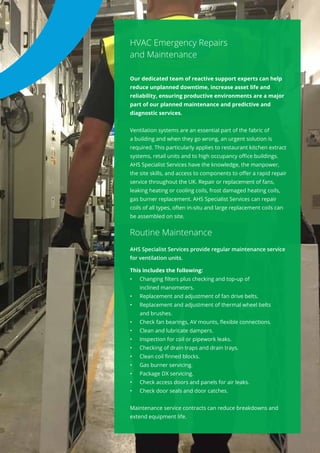 HVAC Emergency Repairs
and Maintenance
Our dedicated team of reactive support experts can help
reduce unplanned downtime, increase asset life and
reliability, ensuring productive environments are a major
part of our planned maintenance and predictive and
diagnostic services.
Ventilation systems are an essential part of the fabric of
a building and when they go wrong, an urgent solution is
required. This particularly applies to restaurant kitchen extract
systems, retail units and to high occupancy office buildings.
AHS Specialist Services have the knowledge, the manpower,
the site skills, and access to components to offer a rapid repair
service throughout the UK. Repair or replacement of fans,
leaking heating or cooling coils, frost damaged heating coils,
gas burner replacement. AHS Specialist Services can repair
coils of all types, often in-situ and large replacement coils can
be assembled on site.
Routine Maintenance
AHS Specialist Services provide regular maintenance service
for ventilation units.
This includes the following:
•	 Changing filters plus checking and top-up of
inclined manometers.
•	 Replacement and adjustment of fan drive belts.
•	 Replacement and adjustment of thermal wheel belts
and brushes.
•	 Check fan bearings, AV mounts, flexible connections.
•	 Clean and lubricate dampers.
•	 Inspection for coil or pipework leaks.
•	 Checking of drain traps and drain trays.
•	 Clean coil finned blocks.
•	 Gas burner servicing.
•	 Package DX servicing.
•	 Check access doors and panels for air leaks.
•	 Check door seals and door catches.
Maintenance service contracts can reduce breakdowns and
extend equipment life.
 