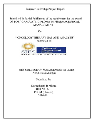 Summer Internship Project Report
Submitted in Partial Fulfillment of the requirement for the award
Of POST GRADUATE DIPLOMA IN PHARMACEUTICAL
MANAGEMENT
On
“ ONCOLOGY THERAPY GAP AND ANALYSIS”
Submitted to
SIES COLLEGE OF MANAGEMENT STUDIES
Nerul, Navi Mumbai
Submitted by
Durgeshnath B Mishra
Roll No- 27
PGDM (Pharma)
2014-16
 