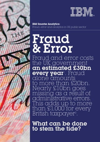 IBM Smarter Analytics:
Fraud, error and analytics in UK public sector
Fraud
& Error.
Fraud and error costs
the UK government
an estimated £30bn
every year1
. Fraud
alone amounts
to more than £20bn.
Nearly £10bn goes
missing as a result of
administrative errors.
This adds up to more
than £1,000 for every
British taxpayer2
.
What can be done
to stem the tide?
 
