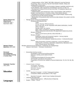 - Implementation of the "IMAD" ERP (BML Istisharat) covering General
Accounting, Stock, Invoicing, Payroll, Fixed Assets modules. Setup and
configuration of end users
- Procedure development to synchronization between handheld machines and
oracle database, data engineering and database structure on SQL C E.
- Development of about 20 forms and more than 75 analytical reports and
comparison chart
- Implementation and maintenance of the “Visual Dolphin” ERP (Software
Design) covering Finance, Inventory, Retail, Fixed Assets Modules
- Development of stored procedures in order to build analytic reports using
Crystal reports and Microsoft Excel(VBA)
- Maintenance of procedures that synchronize data between the system and the
handhelds
Human Resources
Department
September 2007 –
November 2009
- Manage Human Resources Department
Managing all Employees files
CNSS
Hiring / leaving / ESI procedures.
End of year lists, as per requested (wife status declaration, marital
status changes )
Monthly NSSF due reports.
NSSF’ officer candidature renewing (related docs)
Medical allowances and all other HR department related documents
Ministry of Finance
Follow up of R Forms (R3-R3.1-R4.A-R4.B-R6…)
Ministry of Labor
Employees’ name and movement reports + Various reports.
All hiring and leaving procedures
Follow up of all employees’ needed documents + Contracts Renewal
Payroll
Salary Preparation of all Rim employees, concerning different
commissions, overtimes, deductions, adjustments, attendance time
cards, Annual Leaves, Sick leaves…
Network Owner
Baskinta 2005-2006
Wireless internet service distribution in Baskinta and neighborhood
- Network Café Owner – Hardware maintenance
Personal
Accreditations
Accounting Training
2 months 2005
- Accounting training courses :
Knowledge in general accounting practices.
Opening / closing yearly balance sheet.
P and L.
Computing Amortization & Provision values.
VAT taxation procedures and systems.
Preparation of Income tax related to financial statements: R3, R4, R5, R6, R8,
R10
Computer Teacher
2001-2004
- Computer Teacher in 4 Schools
Saint Georges –Khounchara
Lycée Moderne – Beit Chabab
Saint Coeur – Daraoun
Saint Coeur Dhour
Education - License
Business Computer – I.P.N.E.T Dekwaneh Institute
Computers related courses taken in this major
- TS3
Business Computer – Sacré-Coeur Institute Gemayzeh
- Lebanese Baccalaureate
Experimental Science – Official school of Baskinta
Languages - English – Arabic - French
 