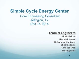 Simple Cycle Energy Center
Core Engineering Consultant
Arlington, Tx
Dec 12, 2015
Team of Engineers
Ali Shafikhani
Haroon Rasheed
Mohammed Muqtadar
Chhokila Lama
Sandeep Shah
Tenzing Lama
1
 