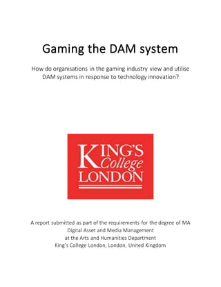 Gaming the DAM system
How do organisations in the gaming industry view and utilise
DAM systems in response to technology innovation?
A report submitted as part of the requirements for the degree of MA
Digital Asset and Media Management
at the Arts and Humanities Department
King’s College London, London, United Kingdom
 