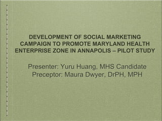 DEVELOPMENT OF SOCIAL MARKETING
CAMPAIGN TO PROMOTE MARYLAND HEALTH
ENTERPRISE ZONE IN ANNAPOLIS – PILOT STUDY
Presenter: Yuru Huang, MHS Candidate
Preceptor: Maura Dwyer, DrPH, MPH
 