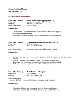 Designation:Project Manager
FEB -2014 To Till date
CHRONOLOGICAL EMPLOYMENT
Name of the Company : Fusion India project management Pvt. Ltd
Designation : Asst. project manager – M & E Services
Duration : March 2010 – FEB -2014
Name of the Project : Park Inn Suites.
Nature of Job:
 Construction of 150 Rooms Star Hotel for Park Inn Suite, Madivala, Bangalore.
 In charge for All MEP Services,
 Co ordinate with Client, Consultant and Contractor for smooth progress at site.
Name of the Company : Skyline Constructions and Housing Pvt. Ltd.,
Designation : Electrical Engineer
Duration : Dec’ 2007 to Dec’ 2009
Name of the Project : Residential Apartments and Commercial Projects.
Nature of Job:
 Execution and Supervision of Electrical Works for Residential Apartments and Commercial
Projects.
 HT and LT Installation (Panels, DBs, Cables, Transformed, DG, RMU, etc)
 Co ordinate with Vendors and getting work done as per the schedule and BoQ.
 Testing and commissioning of Internal and External Electrification works.
Name of the Company : Mantri Developers, Bangalore.
Designation : Junior Engineer
Duration : Jan’ 2005 to Dec’ 2007
Name of the Project :
Commerce @ Mantri - Commercial Project at Bannargatta Road, Bangalore
Nature of Job:
 Execution and Supervision of Electrical Works for Commercial Projects.
 HT and LT Installation, (Panels, DBs, Cables, Transformed, DG, RMU, etc)
 