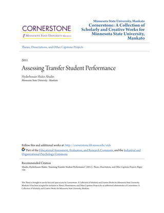 Minnesota State University, Mankato
Cornerstone: A Collection of
Scholarly and Creative Works for
Minnesota State University,
Mankato
Theses, Dissertations, and Other Capstone Projects
2011
Assessing Transfer Student Performance
Hyderhusain Shakir Abadin
Minnesota State University - Mankato
Follow this and additional works at: http://cornerstone.lib.mnsu.edu/etds
Part of the Educational Assessment, Evaluation, and Research Commons, and the Industrial and
Organizational Psychology Commons
This Thesis is brought to you for free and open access by Cornerstone: A Collection of Scholarly and Creative Works for Minnesota State University,
Mankato. It has been accepted for inclusion in Theses, Dissertations, and Other Capstone Projects by an authorized administrator of Cornerstone: A
Collection of Scholarly and Creative Works for Minnesota State University, Mankato.
Recommended Citation
Abadin, Hyderhusain Shakir, "Assessing Transfer Student Performance" (2011). Theses, Dissertations, and Other Capstone Projects. Paper
144.
 