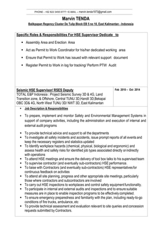 PHONE - +62 822 3455 6777 • E-MAIL – marvin.tenda1973@gmail.com
Marvin TENDA
Balikpapan Regency Cluster De Tulip Block EB 5 no 10, East Kalimantan - Indonesia
Specific Roles & Responsibilities For HSE Supervisor Dedicate to
 Assembly Area and Erection Area
 Act as Permit to Work Coordinator for his/her dedicated working area
 Ensure that Permit to Work has issued with relevant support document
 Register Permit to Work in log for tracking/ Perform PTW Audit
Seismic HSE Supervisor/ RSES Deputy
TOTAL E&P Indonesia : Project Seismic Survey 3D & 4G, Land
Transition zone, & Offshore, Central TUNU 3D,Handil 3D,Bekapai
OBC 3D& 4G, North West TUNU 3D/ NWT 3D, East Kalimantan
Feb 2010 – Oct 2014
 Job Description & Responsibilities
 To prepare, implement and monitor Safety and Environmental Management Systems in
support of company activities, including the administration and execution of internal and
external audit programs
 To provide technical advice and support to all the departments
 To investigate all safety incidents and accidents, issue prompt reports of all events and
keep the necessary registers and statistics updated
 To Identify workplace hazards (chemical, physical, biological and ergonomic) and
assess health and safety risks for identified job types associated directly orindirectly
with operations
 To attend HSE meetings and ensure the delivery of tool box talks to his supervised team
 To supervise contractor (and eventually sub-contractors) HSE performance.
 To liaise with Contractors (and eventually sub-contractors) HSE representativesfor
continuous feedback on activities
 To attend all site planning, progress and other appropriate site meetings,particularly
those where contractors and subcontractors are involved
 To carry out HSE inspections to workplaces and control safety equipment functionality.
 To participate in internal and external audits and inspections and to ensuresuitable
measures are in place to enable inspection programs to be effectivelycompleted.
 To ensure emergency preparedness and familiarity with the plan, including ready-to-go
conditions of fire trucks, ambulance, etc
 To provide technical assessment and evaluation relevant to site queries andconcession
requests submitted by Contractors.
 