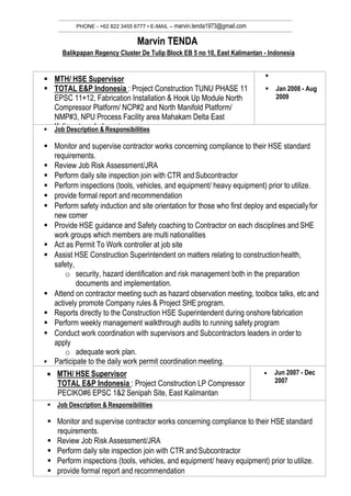 PHONE - +62 822 3455 6777 • E-MAIL – marvin.tenda1973@gmail.com
Marvin TENDA
Balikpapan Regency Cluster De Tulip Block EB 5 no 10, East Kalimantan - Indonesia
 MTH/ HSE Supervisor
 TOTAL E&P Indonesia : Project Construction TUNU PHASE 11
EPSC 11+12, Fabrication Installation & Hook Up Module North
Compressor Platform/ NCP#2 and North Manifold Platform/
NMP#3, NPU Process Facility area Mahakam Delta East
Kalimantan - Indonesia

 Jan 2008 - Aug
2009
 Job Description & Responsibilities
 Monitor and supervise contractor works concerning compliance to their HSE standard
requirements.
 Review Job Risk Assessment/JRA
 Perform daily site inspection join with CTR andSubcontractor
 Perform inspections (tools, vehicles, and equipment/ heavy equipment) prior to utilize.
 provide formal report and recommendation
 Perform safety induction and site orientation for those who first deploy and especiallyfor
new comer
 Provide HSE guidance and Safety coaching to Contractor on each disciplines andSHE
work groups which members are multi nationalities
 Act as Permit To Work controller at job site
 Assist HSE Construction Superintendent on matters relating to constructionhealth,
safety,
o security, hazard identification and risk management both in the preparation
documents and implementation.
 Attend on contractor meeting such as hazard observation meeting, toolbox talks, etc and
actively promote Company rules & Project SHE program.
 Reports directly to the Construction HSE Superintendent during onshorefabrication
 Perform weekly management walkthrough audits to running safety program
 Conduct work coordination with supervisors and Subcontractors leaders in order to
apply
o adequate work plan.
 Participate to the daily work permit coordination meeting.
 MTH/ HSE Supervisor
TOTAL E&P Indonesia : Project Construction LP Compressor
PECIKO#6 EPSC 1&2 Senipah Site, East Kalimantan
 Jun 2007 - Dec
2007
 Job Description & Responsibilities
 Monitor and supervise contractor works concerning compliance to their HSE standard
requirements.
 Review Job Risk Assessment/JRA
 Perform daily site inspection join with CTR andSubcontractor
 Perform inspections (tools, vehicles, and equipment/ heavy equipment) prior to utilize.
 provide formal report and recommendation
 