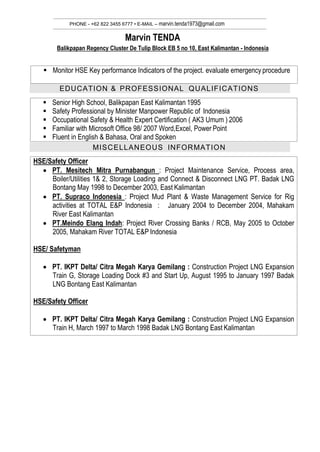 PHONE - +62 822 3455 6777 • E-MAIL – marvin.tenda1973@gmail.com
Marvin TENDA
Balikpapan Regency Cluster De Tulip Block EB 5 no 10, East Kalimantan - Indonesia
EDUCATION & PROFESSIONAL QUALIFICATIONS
 Monitor HSE Key performance Indicators of the project. evaluate emergency procedure
 Senior High School, Balikpapan East Kalimantan 1995
 Safety Professional by Minister Manpower Republic of Indonesia
 Occupational Safety & Health Expert Certification ( AK3 Umum ) 2006
 Familiar with Microsoft Office 98/ 2007 Word,Excel, Power Point
 Fluent in English & Bahasa, Oral and Spoken
HSE/Safety Officer
 PT. Mesitech Mitra Purnabangun : Project Maintenance Service, Process area,
Boiler/Utilities 1& 2, Storage Loading and Connect & Disconnect LNG PT. Badak LNG
Bontang May 1998 to December 2003, East Kalimantan
 PT. Supraco Indonesia : Project Mud Plant & Waste Management Service for Rig
activities at TOTAL E&P Indonesia : January 2004 to December 2004, Mahakam
River East Kalimantan
 PT.Meindo Elang Indah: Project River Crossing Banks / RCB, May 2005 to October
2005, Mahakam River TOTAL E&P Indonesia
HSE/ Safetyman
 PT. IKPT Delta/ Citra Megah Karya Gemilang : Construction Project LNG Expansion
Train G, Storage Loading Dock #3 and Start Up, August 1995 to January 1997 Badak
LNG Bontang East Kalimantan
HSE/Safety Officer
 PT. IKPT Delta/ Citra Megah Karya Gemilang : Construction Project LNG Expansion
Train H, March 1997 to March 1998 Badak LNG Bontang East Kalimantan
MISCELLANEOUS INFORMATION
 