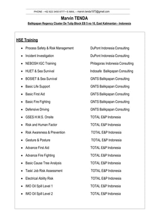 PHONE - +62 822 3455 6777 • E-MAIL – marvin.tenda1973@gmail.com
Marvin TENDA
Balikpapan Regency Cluster De Tulip Block EB 5 no 10, East Kalimantan - Indonesia
HSE Training
 Process Safety & Risk Management DuPont Indonesia Consulting
 Incident Investigation DuPont Indonesia Consulting
 NEBOSH IGC Training Phitagoras Indonesia Consulting
 HUET & Sea Survival Indosafe Balikpapan Consulting
 BOSIET & Sea Survival GNTS Balikpapan Consulting
 Basic Life Support GNTS Balikpapan Consulting
 Basic First Aid GNTS Balikpapan Consulting
 Basic Fire Fighting GNTS Balikpapan Consulting
 Defensive Driving GNTS Balikpapan Consulting
 GSES H.M.S. Onsite TOTAL E&P Indonesia
 Risk and Human Factor TOTAL E&P Indonesia
 Risk Awareness & Prevention TOTAL E&P Indonesia
 Gesture & Posture TOTAL E&P Indonesia
 Advance First Aid TOTAL E&P Indonesia
 Advance Fire Fighting TOTAL E&P Indonesia
 Basic Cause Tree Analysis TOTAL E&P Indonesia
 Task/ Job Risk Assessment TOTAL E&P Indonesia
 Electrical Ability Risk TOTAL E&P Indonesia
 IMO Oil Spill Level 1 TOTAL E&P Indonesia
 IMO Oil Spill Level 2 TOTAL E&P Indonesia
 