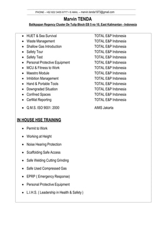 PHONE - +62 822 3455 6777 • E-MAIL – marvin.tenda1973@gmail.com
Marvin TENDA
Balikpapan Regency Cluster De Tulip Block EB 5 no 10, East Kalimantan - Indonesia
 HUET & Sea Survival TOTAL E&P Indonesia
 Waste Management TOTAL E&P Indonesia
 Shallow Gas Introduction TOTAL E&P Indonesia
 Safety Tour TOTAL E&P Indonesia
 Safety Test TOTAL E&P Indonesia
 Personal Protective Equipment TOTAL E&P Indonesia
 MCU & Fitness to Work TOTAL E&P Indonesia
 Maestro Module TOTAL E&P Indonesia
 Inhibition Management TOTAL E&P Indonesia
 Hand & Portable Tools TOTAL E&P Indonesia
 Downgraded Situation TOTAL E&P Indonesia
 Confined Spaces TOTAL E&P Indonesia
 CerMat Reporting TOTAL E&P Indonesia
 Q.M.S. ISO 9001: 2000 AIMS Jakarta
IN HOUSE HSE TRAINING
 Permit to Work
 Working at Height
 Noise Hearing Protection
 Scaffolding Safe Access
 Safe Welding Cutting Grinding
 Safe Used Compressed Gas
 EPRP ( Emergency Response)
 Personal Protective Equipment
 L.I.H.S. ( Leadership in Health & Safety )
 