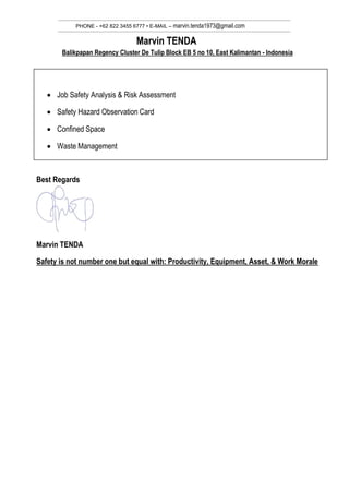 PHONE - +62 822 3455 6777 • E-MAIL – marvin.tenda1973@gmail.com
Marvin TENDA
Balikpapan Regency Cluster De Tulip Block EB 5 no 10, East Kalimantan - Indonesia
 Job Safety Analysis & Risk Assessment
 Safety Hazard Observation Card
 Confined Space
 Waste Management
Best Regards
Marvin TENDA
Safety is not number one but equal with: Productivity, Equipment, Asset, & Work Morale
 