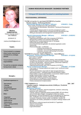 HUMAN RESOURCES MANAGER / BUSINESS PARTNER
Trilingual HR Generalist focussed on assisting business
PROFESSIONNAL EXPERIENCE
* NLMK La Louvière S.A. previously DUFERCO La Louvière
Russian company - Steelwork production
Administration Manager & HR Support – (580 pers) 01/06/2013 – Today
Team Leader of 6 people due to the restructuration
- Ensuring Payroll, Administration, Recruitment, Training and Development
responsibilities.
- Transferring old internal system to new time management system
- Implementation of MBO program (including Personal Development Plan
- Writing job descriptions and management competencies levels
Payroll & Administration Manager – (900 pers) 01/01/2011 – 31/05/2013
Team leader of 8 people
- Organising administration split of the companies (01/07/2011)
- Reorganising workflows and workloads within NLMK
- Organising and running prepension plan of 120 people
- Outsourcing payroll (blue collars)
- Converting old internal application into standard application and/or
Outsourcing
- Restructuration plan – Loi Renault ;
* building restructuration file
* evaluation cost of leaving plan/prepension plan
* evaluation personal costs savings for the future
* roll out of the agreements
* DUFERCO La Louvière / Duferco Belgium S.A. – Steel (1500 pers)
Recruitment, Training & Development Manager 01/01/2010 – 31/12/2010
Team leader of 2 people
Main projects in 2010 :
- Building all HR policies (recruitment, training, career development,
competencies development, performance management review, change
of culture, job description, welcome program) (transversal taskforce) -
Outsourcing Payroll (mgrs, employees)
- Organising administration split of the companies (01/07/2011)
Payroll & Administration Manager 27/01/2007 – 31/12/2009
- Team leader of 10 people (payroll and related / post / social post career
administration)
- Payroll / administrative responsible for high managers/directors +
supervising workers – employees payroll & administrative matters
- Project leader to improve administrative / IT processes related to payroll
- Budget implementation & follow-up, reporting
- Interface with daughter company Trebos (Tildonk)
- Responsible and management of social elections
- Annual Review process implementation & follow up
- Policies development & implementation
* MDS NORDION S.A. 2001 - 2007
Canadian company – Radiopharmaceuticals (10.000 pers. Worldwide
180 pers. Belgium
Development Specialist
- Recruitment: & selection, welcome programme, contracts, outsourcing,
temporary staff, outplacement
- Training: support in organising training sessions(GMP, ISO and others) ,
internal trainer Basic English, management of financial subsidy
- Development: Personal Development Plan & Management by Objectives
Plan, modification and roll out of corporative programs (Balanced
Scorecard, E-learning, Intranet, portal, Lunch&Learn, transfer HR
applications into Oracle), participation to european meetings related to HR
strategy
- Benchmark to outsource payroll and transfer to IT application
- Internal communication
- Setting up social events
- Legal administration
Martine
CHRISTOFFEL
Chemin Voie des Cours, 1
1430 REBECQ
0479/94.67.37
martine.christoffel@gmail.com
Targets :
o To be involved in a company
where human resources are
considered as a strategic
element
o To be involved in various
responsibilities
o To work for an dynamic company
having human values
Strengths :
o Confirmed experience in :
- Recruitment
- Training
- Development
- Project management
- Payroll
o Other :
- Organized
- Down-to-earth mind
- Quick roll out
- Autonomous
- Easy in taking contacts
- Listening
- Enthusiastic
 
