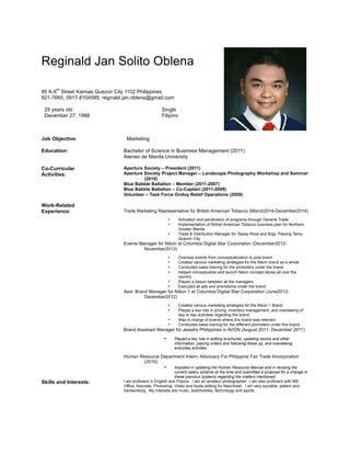 Reginald Jan Solito Oblena
85 K-6
th
Street Kamias Quezon City 1102 Philippines
921-7665, 0917-8104585, reginald.jan.oblena@gmail.com
25 years old Single
December 27, 1988 Filipino
Job Objective: Marketing
Education: Bachelor of Science in Business Management (2011)
Ateneo de Manila University
Co-Curricular
Activities:
Aperture Society – President (2011)
Aperture Society Project Manager – Landscape Photography Workshop and Seminar
(2010)
Blue Babble Battalion – Member (2011-2007)
Blue Babble Battalion – Co-Captain (2011-2009)
Volunteer – Task Force Ondoy Relief Operations (2009)
Work-Related
Experience: Trade Marketing Representative for British American Tobacco (March2014-December2014)
• Activation and penetration of programs through General Trade
• Implementation of British American Tobacco business plan for Northern
Greater Manila
• Trade & Distribution Manager for Taytay Rizal and Brgy. Pasong Tamo,
Quezon City
Events Manager for Nikon at Columbia Digital Star Corporation (December2012-
November2013)
• Oversaw events from conceptualization to post event
• Created various marketing strategies for the Nikon brand as a whole
• Conducted sales training for the promoters under the brand
• Helped conceptualize and launch Nikon concept stores all over the
country
• Played a liaison between all the managers
• Executed all ads and promotions under the brand
Asst. Brand Manager for Nikon 1 at Columbia Digital Star Corporation (June2012-
December2012)
• Created various marketing strategies for the Nikon 1 Brand
• Played a key role in pricing, inventory management, and overseeing of
day to day activities regarding the brand
• Was in charge of events where this brand was relevant
• Conducted sales training for the different promoters under this brand
Brand Assistant Manager for Jewelry Philippines in AVON (August 2011- December 2011)
• Played a key role in editing brochures, updating stocks and other
information, placing orders and following these up, and overseeing
everyday activites
Human Resource Department Intern, Advocacy For Philippine Fair Trade Incorporation
(2010)
• Assisted in updating the Human Resource Manual and in revising the
current salary scheme at the time and submitted a proposal for a change in
these previous systems regarding the matters mentioned
Skills and Interests: I am proficient in English and Filipino. I am an amateur photographer. I am also proficient with MS
Office, Keynote, Photoshop, Video and Audio editing for Macintosh. I am very sociable, patient and
hardworking. My interests are music, automobiles, technology and sports.
 