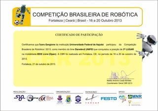 CERTIFICADO DE PARTICIPAÇÃO
Certificamos que Ícaro Gargione da instituição Universidade Federal de Itajubá participou da Competição
Brasileira de Robótica / 2013, como membro do time Daredevil UNIFEI que conquistou a posição de 3º LUGAR
na modalidade IEEE Livre (Open). A CBR foi realizada em Fortaleza, CE, no período de 16 a 20 de outubro de
2013.
Fortaleza, 21 de outubro de 2013.
__________________________
Marco Antonio Costa Simões
Coordenador Geral CBR 2013
 