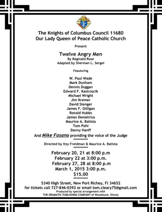 The Knights of Columbus Council 11680
Our Lady Queen of Peace Catholic Church
Present
Twelve Angry Men
By Reginald Rose
Adapted by Sherman L. Sergel
Feauturing
W. Paul Wade
Mark Dunham
Dennis Duggan
Edward F. Kastroscik
Michael Wright
Jim Kremer
David Stenger
James F. Gilligan
Ronald Hubbs
James Demetrius
Maurice A. Batista
Tom Pohl
Danny Hanff
And Mike Fasano providing the voice of the Judge
**********
Directed by Itzy Freidman & Maurice A. Batista
**********
February 20, 21 at 8:00 p.m
February 22 at 3:00 p.m.
February 27, 28 at 8:00 p.m
March 1, 2015 3:00 p.m.
$15.00
**********
5340 High Street, New Port Richey, Fl 34652
for tickets call 727-846-0392 or email tom.cleary75@gmail.com
Produced by special arrangement with
THE DRAMATIC PUBLISHING COMPANY of Woodstock, Illinois
 