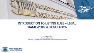 INTRODUCTION TO LISTING RULE – LEGAL
FRAMEWORK & REGULATION
29 August, 2016
Ariuntuya Batsaikhan
Specialist, Listing & Research Division, Policy Planning Department
 