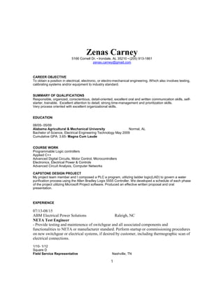 Zenas Carney
5166 Cornell Dr. • Irondale, AL 35210 • (205) 913-1861
zenas.carney@gmail.com
CAREER OBJECTIVE
To obtain a position in electrical, electronic, or electro-mechanical engineering. Which also involves testing,
calibrating systems and/or equipment to industry standard.
SUMMARY OF QUALIFICATIONS
Responsible, organized, conscientious, detail-oriented, excellent oral and written communication skills, self-
starter, trainable. Excellent attention to detail; strong time-management and prioritization skills.
Very process oriented with excellent organizational skills.
EDUCATION
08/05- 05/09
Alabama Agricultural & Mechanical University Normal, AL
Bachelor of Science, Electrical Engineering Technology May 2009
Cumulative GPA: 3.65- Magna Cum Laude
COURSE WORK
Programmable Logic controllers
Applied C++
Advanced Digital Circuits, Motor Control, Microcontrollers
Electronics, Electrical Power & Controls
Advanced Circuit Analysis, Computer Networks
CAPSTONE DESIGN PROJECT
My project team member and I composed a PLC a program, utilizing ladder logic(LAD) to govern a water
purification process using the Allen Bradley Logix 5555 Controller. We developed a schedule of each phase
of the project utilizing Microsoft Project software. Produced an effective written proposal and oral
presentation.
EXPERIENCE
07/13-08/15
ABM Electrical Power Solutions Raleigh, NC
NETA Test Engineer
- Provide testing and maintenence of switchgear and all associated components and
functionalities to NETA or manufacturer standard. Perform startup or commissioning procedures
on new switchgear or electrical systems, if desired by customer, including thermographic scan of
electrical connections.
1/10- 1/12
Square D
Field Service Representative Nashville, TN
1
 