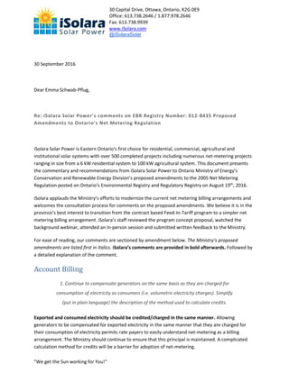 30 Capital Drive, Ottawa, Ontario, K2G 0E9
Office: 613.738.2646 / 1.877.978.2646
Fax: 613.738.9939
www.iSolara.com
@iSolaraSolar
"We get the Sun working for You!"
30 September 2016
Dear Emma Schwab-Pflug,
Re: iSolara Solar Power’s comments on EBR Registry Number: 012-8435 Proposed
Amendments to Ontario’s Net Metering Regulation
iSolara Solar Power is Eastern Ontario's first choice for residential, commercial, agricultural and
institutional solar systems with over 500 completed projects including numerous net-metering projects
ranging in size from a 6 kW residential system to 100 kW agricultural system. This document presents
the commentary and recommendations from iSolara Solar Power to Ontario Ministry of Energy’s
Conservation and Renewable Energy Division’s proposed amendments to the 2005 Net Metering
Regulation posted on Ontario’s Environmental Registry and Regulatory Registry on August 19th
, 2016.
iSolara applauds the Ministry’s efforts to modernize the current net metering billing arrangements and
welcomes the consultation process for comments on the proposed amendments. We believe it is in the
province’s best interest to transition from the contract based Feed-In-Tariff program to a simpler net
metering billing arrangement. iSolara’s staff reviewed the program concept proposal, watched the
background webinar, attended an in-person session and submitted written feedback to the Ministry.
For ease of reading, our comments are sectioned by amendment below. The Ministry’s proposed
amendments are listed first in italics. iSolara’s comments are provided in bold afterwards. Followed by
a detailed explanation of the comment.
Account Billing
1. Continue to compensate generators on the same basis as they are charged for
consumption of electricity as consumers (i.e. volumetric electricity charges). Simplify
(put in plain language) the description of the method used to calculate credits.
Exported and consumed electricity should be credited/charged in the same manner. Allowing
generators to be compensated for exported electricity in the same manner that they are charged for
their consumption of electricity permits rate payers to easily understand net-metering as a billing
arrangement. The Ministry should continue to ensure that this principal is maintained. A complicated
calculation method for credits will be a barrier for adoption of net-metering.
 