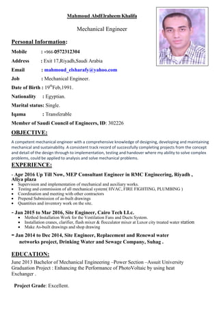 Mahmoud AbdElraheem Khalifa
Mechanical Engineer
Personal Information:
Mobile : +966-0572312304
Address : Exit 17,Riyadh,Saudi Arabia
Email : mahmoud_elsharafy@yahoo.com
Job : Mechanical Engineer.
Date of Birth : 19th
Feb,1991.
Nationality : Egyptian.
Marital status: Single.
Iqama : Transferable
Member of Saudi Council of Engineers, ID: 302226
OBJECTIVE:
A competent mechanical engineer with a comprehensive knowledge of designing, developing and maintaining
mechanical and sustainability. A consistent track record of successfully completing projects from the concept
and detail of the design through to implementation, testing and handover where my ability to solve complex
problems, could be applied to analysis and solve mechanical problems.
EXPERIENCE:
- Apr 2016 Up Till Now, MEP Consultant Engineer in RMC Engineering, Riyadh ,
Aliya plaza
 Supervision and implementation of mechanical and auxiliary works.
 Testing and commission of all mechanical system( HVAC, FIRE FIGHTING, PLUMBING )
 Coordination and meeting with other contractors
 Prepend Submission of as-built drawings
 Quantities and inventory work on the site.
- Jan 2015 to Mar 2016, Site Engineer, Cairo Tech LLc.
 Method Installation Work for the Ventilation Fans and Ducts System.
 Installation cranes, clarifier, flash mixer & flocculator mixer at Luxor city treated water station
 Make As-built drawings and shop drawing
- Jan 2014 to Dec 2014, Site Engineer, Replacement and Renewal water
networks project, Drinking Water and Sewage Company, Suhag .
EDUCATION:
June 2013 Bachelor of Mechanical Engineering –Power Section –Assuit University
Graduation Project : Enhancing the Performance of PhotoVoltaic by using heat
Exchanger .
Project Grade: Excellent.
 