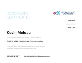 Professor, Security Studies Program
School of Foreign Service
Georgetown University
Daniel Byman
Director of GeorgetownX
Georgetown University
Randall J. Bass
HONOR CODE CERTIFICATE Verify the authenticity of this certificate at
CERTIFICATE
HONOR CODE
Kevin Meldau
successfully completed and received a passing grade in
GUIX-501-01x: Terrorism and Counterterrorism
a course of study offered by GeorgetownX, an online learning
initiative of Georgetown University through edX.
Issued December 18th, 2014 https://verify.edx.org/cert/b55f761665444f399451925123ab7a1a
 