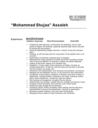 Mob1: +971-50-8932650
Mob2: +971-55-8996363
Shojadib2@yahoo.com
“Mohammad Shujaa” Assaleh
Experience April/2014-Present
Institution Supervisor Hikma Pharmaceuticals Dubai-UAE
 Establishing sales objectives by forecasting and developing annual sales
quotas for regions and territories; projecting expected sales volume and profit
for existing and new products
 Setting & implementing strategic short-term, mid-term & long term business
plans.
 Following up with the sales team the consumption of the awarded items in all
accounts.
 Implementing & monitoring marketing plans & strategies.
 Responsible for timely submission of tender documents according to tender
rules by ensuring fulfillment of customers’ inquiries are entirely addressed
 Leading all day-to-day aspects of an individual bids.
 Involvement in every aspect of the submission of Tenders and have an
excellent appreciation of what the customer needs and how best to articulate
how the company can provide that.
 Introduction and implementation of all necessary bid procedures and process.
 Managing the bid qualification (bid go / no go) process for new opportunities.
 Coordinating among bidding contributors in receiving inputs from a variety of
departments, typically involving contributions from sales, marketing, product
teams, finance department, commercial, legal and logistics.
 Risk tracking and management throughout the bid process.
 Understanding and resolving complex technical, strategic and business issues.
 Arranging all post bid reviews with customers, post contract award.
 Building the yearly Budget with the distributor.
 Conducting regular monthly & quarterly sales meetings with the sales-force
team/distributor to discuss the achievements, forecasts & opportunities.
 Monitoring monthly movement of the stock with the distributor.
 Managing financial aspects of sales transaction with distributors.
.
 