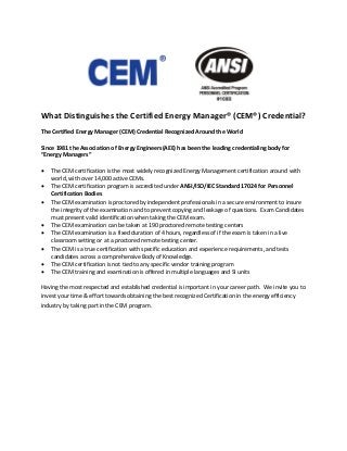 What Distinguishes the Certified Energy Manager® (CEM®) Credential?
The Certified Energy Manager (CEM) Credential Recognized Around the World
Since 1981 the Association of Energy Engineers(AEE) has been the leading credentialing body for
“Energy Managers”
• The CEM certification is the most widely recognized Energy Management certification around with
world, with over 14,000 active CEMs.
• The CEM certification program is accredited under ANSI/ISO/IEC Standard 17024 for Personnel
Certification Bodies
• The CEM examination is proctored by independent professionals in a secure environment to insure
the integrity of the examination and to prevent copying and leakage of questions. Exam Candidates
must present valid identification when taking the CEM exam.
• The CEM examination can be taken at 190 proctored remote testing centers
• The CEM examination is a fixed duration of 4 hours, regardless of if the exam is taken in a live
classroom setting or at a proctored remote testing center.
• The CEM is a true certification with specific education and experience requirements, and tests
candidates across a comprehensive Body of Knowledge.
• The CEM certification is not tied to any specific vendor training program
• The CEM training and examination is offered in multiple languages and SI units
Having the most respected and established credential is important in your career path. We invite you to
invest your time & effort towards obtaining the best recognized Certification in the energy efficiency
industry by taking part in the CEM program.
 