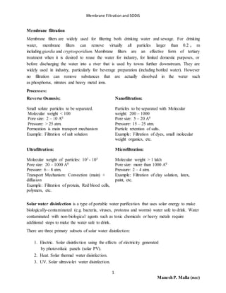 Membrane Filtration and SODIS
1
ManeshP. Malla (nec)
Membrane filtration
Membrane filters are widely used for filtering both drinking water and sewage. For drinking
water, membrane filters can remove virtually all particles larger than 0.2 ᵤ m
including giardia and cryptosporidium. Membrane filters are an effective form of tertiary
treatment when it is desired to reuse the water for industry, for limited domestic purposes, or
before discharging the water into a river that is used by towns further downstream. They are
widely used in industry, particularly for beverage preparation (including bottled water). However
no filtration can remove substances that are actually dissolved in the water such
as phosphorus, nitrates and heavy metal ions.
Processes:
Reverse Osmosis:
Small solute particles to be separated.
Molecular weight < 100
Pore size: 2 – 10 A0
Pressure: > 25 atm.
Permeation is main transport mechanism
Example: Filtration of salt solution
Ultrafiltration:
Molecular weight of particles: 103 - 105
Pore size: 20 – 1000 A0
Pressure: 6 – 8 atm.
Transport Mechanism: Convection (main) +
diffusion
Example: Filtration of protein, Red blood cells,
polymers, etc.
Nanofiltration:
Particles to be separated with Molecular
weight: 200 – 1000
Pore size: 5 – 20 A0
Pressure: 15 – 25 atm.
Particle retention of salts.
Example: Filtration of dyes, small molecular
weight organics, etc.
Microfiltration:
Molecular weight > 1 lakh
Pore size: more than 1000 A0
Pressure: 2 – 4 atm.
Example: Filtration of clay solution, latex,
paint, etc.
Solar water disinfection is a type of portable water purification that uses solar energy to make
biologically-contaminated (e.g. bacteria, viruses, protozoa and worms) water safe to drink. Water
contaminated with non-biological agents such as toxic chemicals or heavy metals require
additional steps to make the water safe to drink.
There are three primary subsets of solar water disinfection:
1. Electric. Solar disinfection using the effects of electricity generated
by photovoltaic panels (solar PV).
2. Heat. Solar thermal water disinfection.
3. UV. Solar ultraviolet water disinfection.
 