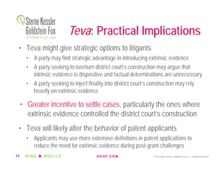 S K G F. C O M © 2016 Sterne, Kessler, Goldstein & Fox P.L.L.C. All Rights Reserved.11
• Teva might give strategic options to litigants
• A party may find strategic advantage in introducing extrinsic evidence
• A party seeking to overturn district court’s construction may argue that
intrinsic evidence is dispositive and factual determinations are unnecessary
• A party seeking to inject finality into district court’s construction may rely
heavily on extrinsic evidence
• Greater incentive to settle cases, particularly the ones where
extrinsic evidence controlled the district court’s construction
• Teva will likely alter the behavior of patent applicants
• Applicants may use more extensive definitions in patent applications to
reduce the need for extrinsic evidence during post-grant challenges
Teva: Practical Implications
 