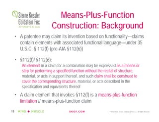 S K G F. C O M © 2016 Sterne, Kessler, Goldstein & Fox P.L.L.C. All Rights Reserved.13
• A patentee may claim its invention based on functionality—claims
contain elements with associated functional language—under 35
U.S.C. § 112(f) (pre-AIA §112(6))
• §112(f)/ §112(6):
An element in a claim for a combination may be expressed as a means or
step for performing a specified function without the recital of structure,
material, or acts in support thereof, and such claim shall be construed to
cover the corresponding structure, material, or acts described in the
specification and equivalents thereof
• A claim element that invokes §112(f) is a means-plus-function
limitation // means-plus-function claim
Means-Plus-Function
Construction: Background
 
