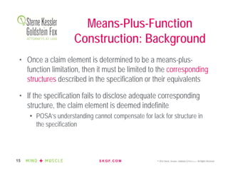 S K G F. C O M © 2016 Sterne, Kessler, Goldstein & Fox P.L.L.C. All Rights Reserved.15
• Once a claim element is determined to be a means-plus-
function limitation, then it must be limited to the corresponding
structures described in the specification or their equivalents
• If the specification fails to disclose adequate corresponding
structure, the claim element is deemed indefinite
• POSA’s understanding cannot compensate for lack for structure in
the specification
Means-Plus-Function
Construction: Background
 