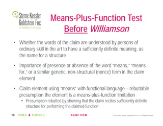 S K G F. C O M © 2016 Sterne, Kessler, Goldstein & Fox P.L.L.C. All Rights Reserved.16
• Whether the words of the claim are understood by persons of
ordinary skill in the art to have a sufficiently definite meaning, as
the name for a structure
• Importance of presence or absence of the word “means,” “means
for,” or a similar generic, non-structural (nonce) term in the claim
element
• Claim element using “means” with functional language – rebuttable
presumption the element is a means-plus-function limitation
• Presumption rebutted by showing that the claim recites sufficiently definite
structure for performing the claimed function
Means-Plus-Function Test
Before Williamson
 