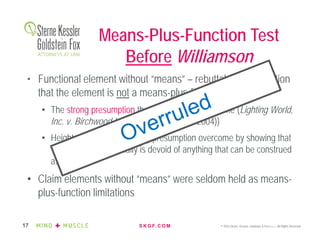 S K G F. C O M © 2016 Sterne, Kessler, Goldstein & Fox P.L.L.C. All Rights Reserved.17
• Functional element without “means” – rebuttable presumption
that the element is not a means-plus-function limitation
• The strong presumption that is not readily overcome (Lighting World,
Inc. v. Birchwood Lighting, Inc. (Fed. Cir. 2004))
• Heightened bar for rebutting presumption overcome by showing that
“the limitation essentially is devoid of anything that can be construed
as structure”
• Claim elements without “means” were seldom held as means-
plus-function limitations
Means-Plus-Function Test
Before Williamson
 