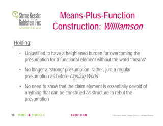 S K G F. C O M © 2016 Sterne, Kessler, Goldstein & Fox P.L.L.C. All Rights Reserved.18
Holding:
• Unjustified to have a heightened burden for overcoming the
presumption for a functional element without the word “means”
• No longer a “strong” presumption; rather, just a regular
presumption as before Lighting World
• No need to show that the claim element is essentially devoid of
anything that can be construed as structure to rebut the
presumption
Means-Plus-Function
Construction: Williamson
 