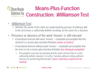 S K G F. C O M © 2016 Sterne, Kessler, Goldstein & Fox P.L.L.C. All Rights Reserved.19
• Williamson Test:
• Whether the words of the claim are understood by persons of ordinary skill
in the art to have a sufficiently definite meaning, as the name for a structure
• Presence or absence of the word “means” is still relevant
• A functional element with word “means” – rebuttable presumption that the
element is a means-plus-function limitation (same as before)
• A functional element without word “means” – rebuttable presumption that
the term is not a means-plus-function limitation (no strong presumption)
• Presumption overcome by showing that the claim element fails to “recite
sufficiently definite structure” or recites “function without reciting sufficient
structure for performing that function” (lower evidentiary requirement for
rebuttal)
Means-Plus-Function
Construction: Williamson Test
 